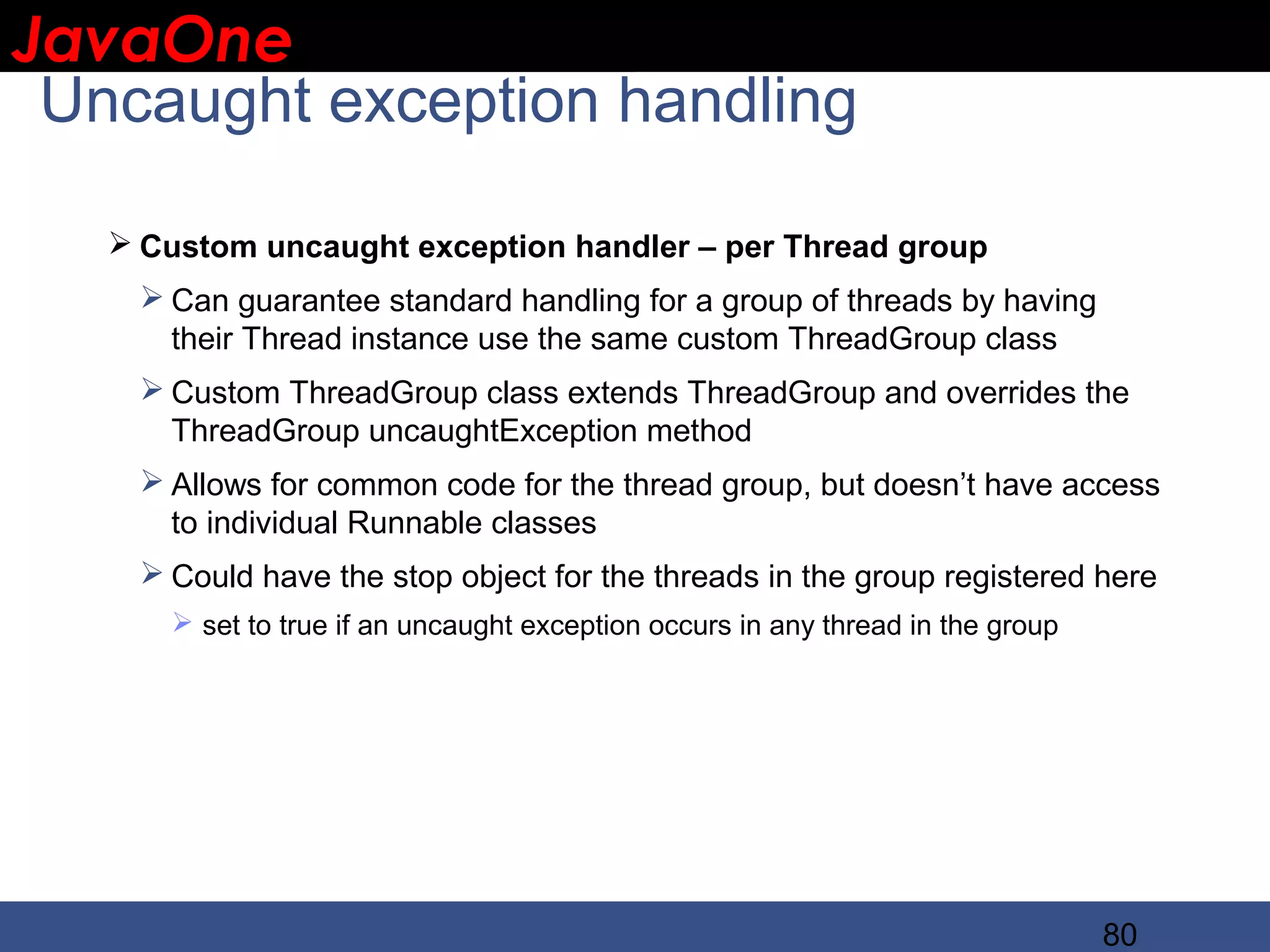 JavaOne IBM CONFIDENTIAL Uncaught exception handling  Custom uncaught exception handler – per Thread group  Can guarantee standard handling for a group of threads by having their Thread instance use the same custom ThreadGroup class  Custom ThreadGroup class extends ThreadGroup and overrides the ThreadGroup uncaughtException method  Allows for common code for the thread group, but doesn’t have access to individual Runnable classes  Could have the stop object for the threads in the group registered here  set to true if an uncaught exception occurs in any thread in the group 80 