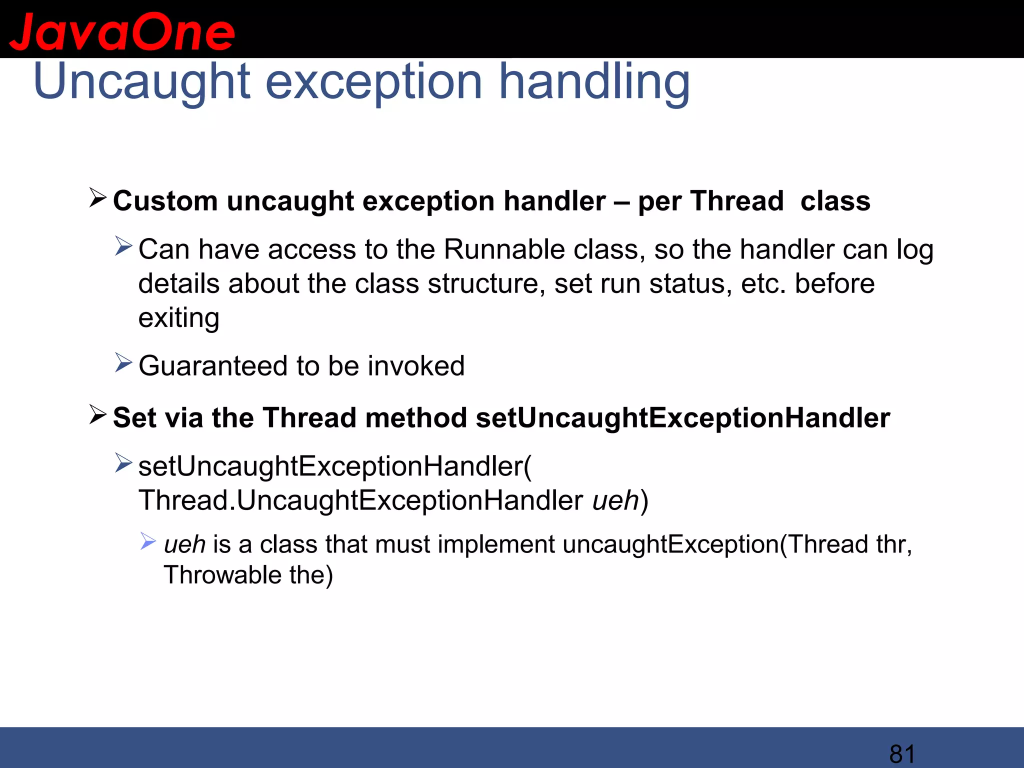JavaOne IBM CONFIDENTIAL Uncaught exception handling  Custom uncaught exception handler – per Thread class  Can have access to the Runnable class, so the handler can log details about the class structure, set run status, etc. before exiting  Guaranteed to be invoked  Set via the Thread method setUncaughtExceptionHandler  setUncaughtExceptionHandler( Thread.UncaughtExceptionHandler ueh)  ueh is a class that must implement uncaughtException(Thread thr, Throwable the) 81 