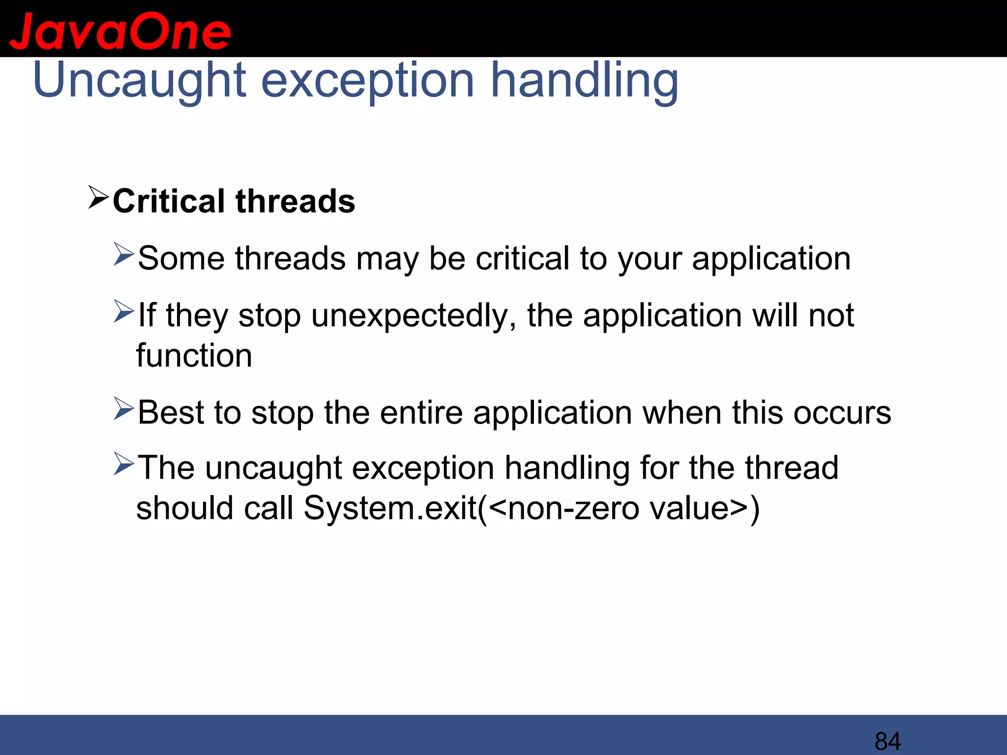 JavaOne IBM CONFIDENTIAL Uncaught exception handling Critical threads Some threads may be critical to your application If they stop unexpectedly, the application will not function Best to stop the entire application when this occurs The uncaught exception handling for the thread should call System.exit(<non-zero value>) 84 