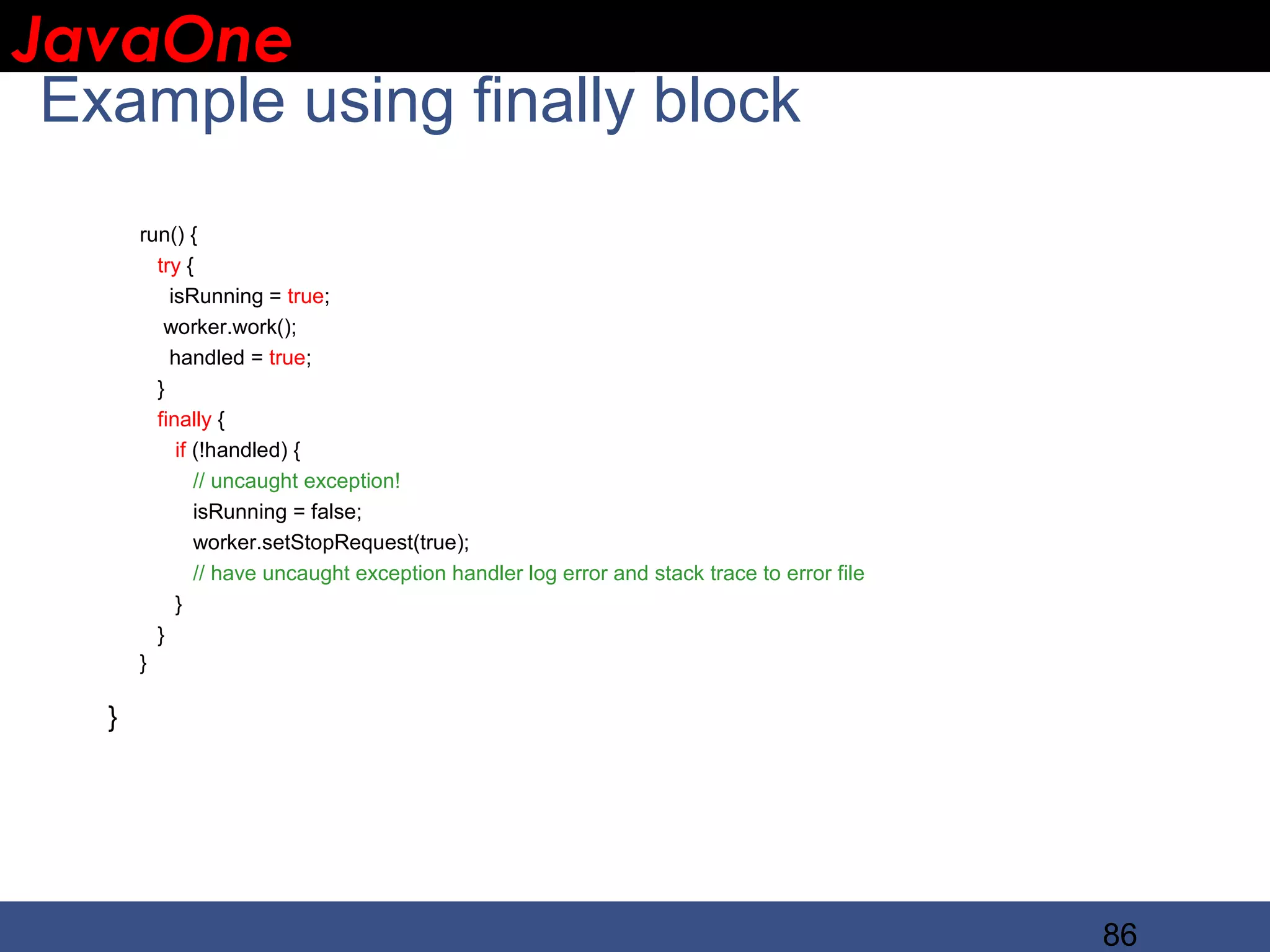 JavaOne IBM CONFIDENTIAL Example using finally block run() { try { isRunning = true; worker.work(); handled = true; } finally { if (!handled) { // uncaught exception! isRunning = false; worker.setStopRequest(true); // have uncaught exception handler log error and stack trace to error file } } } } 86 