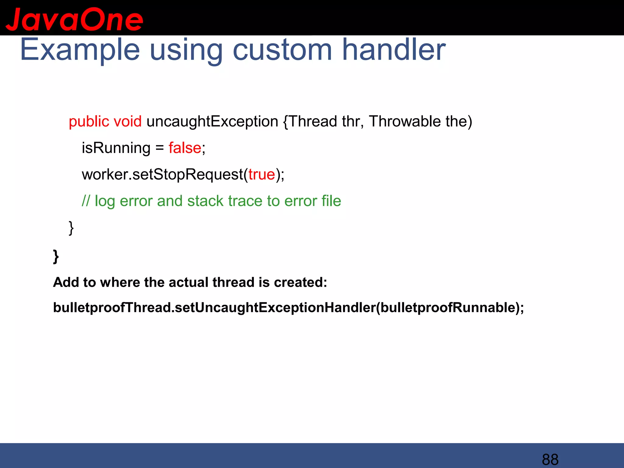 JavaOne IBM CONFIDENTIAL Example using custom handler public void uncaughtException {Thread thr, Throwable the) isRunning = false; worker.setStopRequest(true); // log error and stack trace to error file } } Add to where the actual thread is created: bulletproofThread.setUncaughtExceptionHandler(bulletproofRunnable); 88 