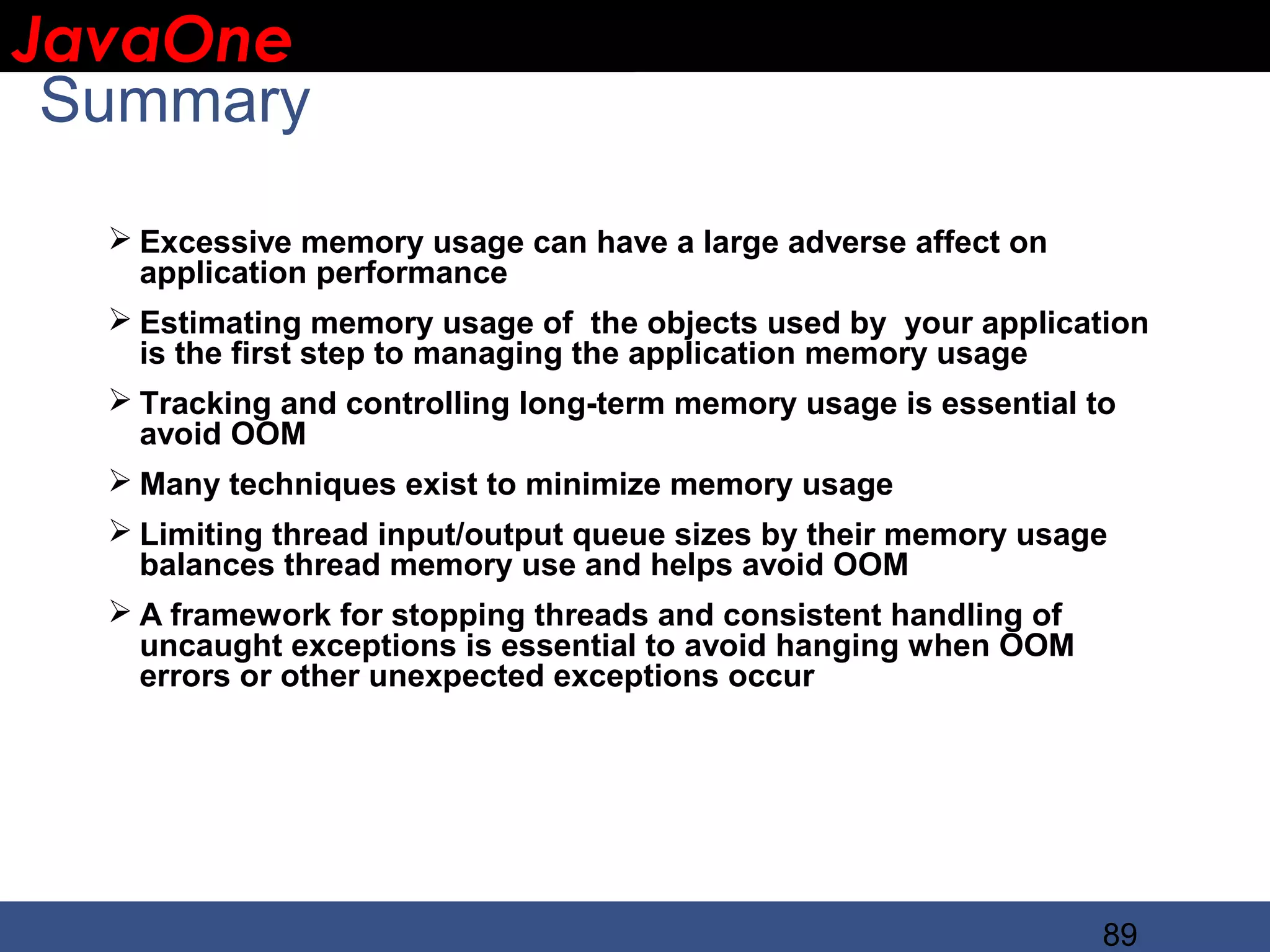 JavaOne IBM CONFIDENTIAL Summary  Excessive memory usage can have a large adverse affect on application performance  Estimating memory usage of the objects used by your application is the first step to managing the application memory usage  Tracking and controlling long-term memory usage is essential to avoid OOM  Many techniques exist to minimize memory usage  Limiting thread input/output queue sizes by their memory usage balances thread memory use and helps avoid OOM  A framework for stopping threads and consistent handling of uncaught exceptions is essential to avoid hanging when OOM errors or other unexpected exceptions occur 89 