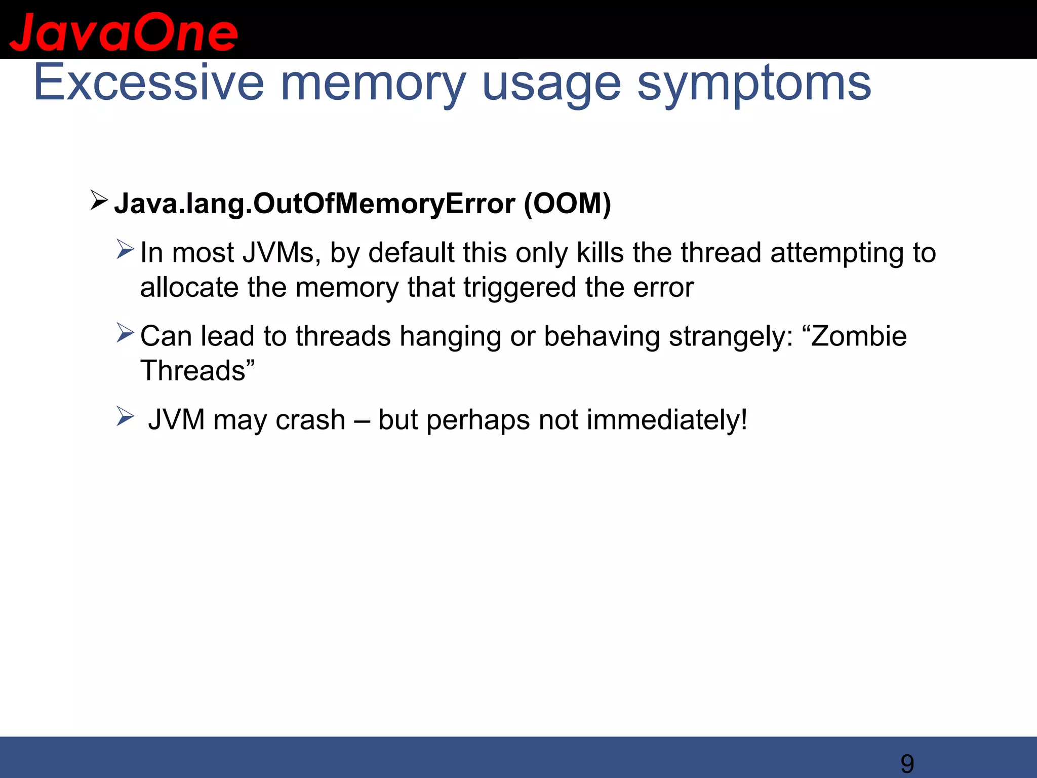 JavaOne IBM CONFIDENTIAL Excessive memory usage symptoms  Java.lang.OutOfMemoryError (OOM)  In most JVMs, by default this only kills the thread attempting to allocate the memory that triggered the error  Can lead to threads hanging or behaving strangely: “Zombie Threads”  JVM may crash – but perhaps not immediately! 9 