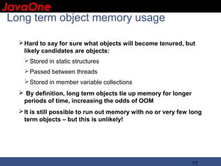 JavaOne
 IBM CONFIDENTIAL

 Long term object memory usage

    Hard to say for sure what objects will become tenured, but
     likely candidates are objects:
     Stored in static structures
     Passed between threads
     Stored in member variable collections
    By definition, long term objects tie up memory for longer
    periods of time, increasing the odds of OOM
    It is still possible to run out memory with no or very few long
     term objects – but this is unlikely!




                                                                 11
 