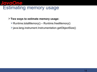 JavaOne
 IBM CONFIDENTIAL

 Estimating memory usage

    Two ways to estimate memory usage:
     Runtime.totalMemory() – Runtime.freeMemory()
     java.lang.instrument.Instrumentation.getObjectSize()




                                                             14
 