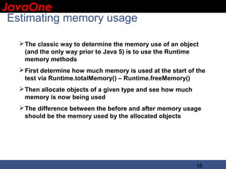 JavaOne
 IBM CONFIDENTIAL

 Estimating memory usage

    The classic way to determine the memory use of an object
     (and the only way prior to Java 5) is to use the Runtime
     memory methods
    First determine how much memory is used at the start of the
     test via Runtime.totalMemory() – Runtime.freeMemory()
    Then allocate objects of a given type and see how much
     memory is now being used
    The difference between the before and after memory usage
     should be the memory used by the allocated objects




                                                              15
 