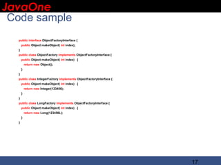 JavaOne
 IBM CONFIDENTIAL

 Code sample
    public interface ObjectFactoryInterface {
        public Object makeObject( int index);
    }
    public class ObjectFactory implements ObjectFactoryInterface {
        public Object makeObject( int index) {
            return new Object();
        }
    }
    public class IntegerFactory implements ObjectFactoryInterface {
        public Object makeObject( int index) {
            return new Integer(123456);
        }
    }
    public class LongFactory implements ObjectFactoryInterface {
        public Object makeObject( int index) {
            return new Long(123456L);
        }
    }




                                                                      17
 