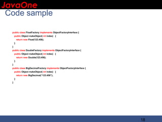 JavaOne
 IBM CONFIDENTIAL

 Code sample

   public class FloatFactory implements ObjectFactoryInterface {
       public Object makeObject( int index) {
           return new Float(123.456);
       }
   }
   public class DoubleFactory implements ObjectFactoryInterface {
       public Object makeObject( int index) {
           return new Double(123.456);
       }
   }
   public class BigDecimalFactory implements ObjectFactoryInterface {
       public Object makeObject( int index) {
           return new BigDecimal(“123.456”);
       }
   }




                                                                        18
 