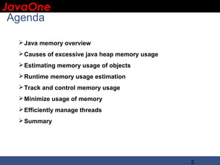 JavaOne
 IBM CONFIDENTIAL

 Agenda

      Java memory overview
      Causes of excessive java heap memory usage
      Estimating memory usage of objects
      Runtime memory usage estimation
      Track and control memory usage
      Minimize usage of memory
      Efficiently manage threads
      Summary




                                                    2
 