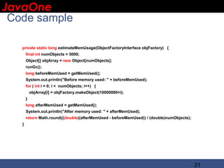 JavaOne
 IBM CONFIDENTIAL

 Code sample

    private static long estimateMemUsage(ObjectFactoryInterface objFactory) {
        final int numObjects = 5000;
        Object[] objArray = new Object[numObjects];
        runGc();
        long beforeMemUsed = getMemUsed();
        System.out.println("Before memory used: " + beforeMemUsed);
        for ( int i = 0; i < numObjects; i++) {
            objArray[i] = objFactory.makeObject(10000000+i);
        }
        long afterMemUsed = getMemUsed();
        System.out.println("After memory used: " + afterMemUsed);
        return Math.round(((double)(afterMemUsed - beforeMemUsed)) / (double)numObjects);
    }




                                                                                            21
 