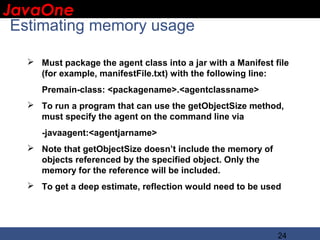 JavaOne
 IBM CONFIDENTIAL

 Estimating memory usage

    Must package the agent class into a jar with a Manifest file
     (for example, manifestFile.txt) with the following line:
      Premain-class: <packagename>.<agentclassname>
    To run a program that can use the getObjectSize method,
     must specify the agent on the command line via
      -javaagent:<agentjarname>
    Note that getObjectSize doesn’t include the memory of
     objects referenced by the specified object. Only the
     memory for the reference will be included.
    To get a deep estimate, reflection would need to be used




                                                              24
 