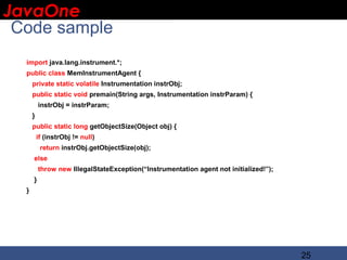 JavaOne
 IBM CONFIDENTIAL

 Code sample
   import java.lang.instrument.*;
   public class MemInstrumentAgent {
       private static volatile Instrumentation instrObj;
       public static void premain(String args, Instrumentation instrParam) {
           instrObj = instrParam;
       }
       public static long getObjectSize(Object obj) {
           if (instrObj != null)
            return instrObj.getObjectSize(obj);
       else
           throw new IllegalStateException(“Instrumentation agent not initialized!”);
       }
   }




                                                                                        25
 