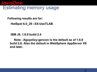 JavaOne
 IBM CONFIDENTIAL

 Estimating memory usage

  Following results are for:
    HotSpot 6.0_29 –XX-UseTLAB


    IBM J9, 1.6.0 build 2.4
      Note: -Xgcpolicy:gencon is the default as of 1.6.0
   build 2.6. Also the default in WebSphere AppServer V8
   and later.




                                                      27
 