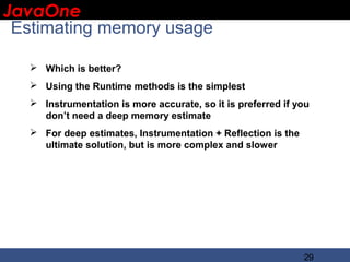 JavaOne
 IBM CONFIDENTIAL

 Estimating memory usage

    Which is better?
    Using the Runtime methods is the simplest
    Instrumentation is more accurate, so it is preferred if you
     don’t need a deep memory estimate
    For deep estimates, Instrumentation + Reflection is the
     ultimate solution, but is more complex and slower




                                                               29
 