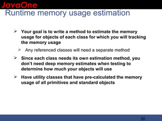 JavaOne
 IBM CONFIDENTIAL

 Runtime memory usage estimation

    Your goal is to write a method to estimate the memory
     usage for objects of each class for which you will tracking
     the memory usage
     Any referenced classes will need a separate method
    Since each class needs its own estimation method, you
     don’t need deep memory estimates when testing to
     determine how much your objects will use
    Have utility classes that have pre-calculated the memory
     usage of all primitives and standard objects




                                                             30
 