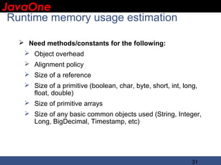 JavaOne
 IBM CONFIDENTIAL

 Runtime memory usage estimation

    Need methods/constants for the following:
     Object overhead
     Alignment policy
     Size of a reference
     Size of a primitive (boolean, char, byte, short, int, long,
      float, double)
     Size of primitive arrays
     Size of any basic common objects used (String, Integer,
      Long, BigDecimal, Timestamp, etc)




                                                               31
 