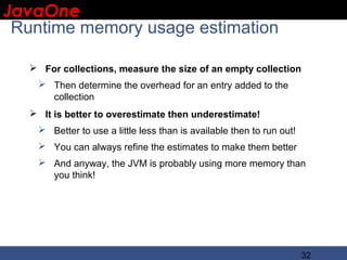 JavaOne
 IBM CONFIDENTIAL

 Runtime memory usage estimation

    For collections, measure the size of an empty collection
     Then determine the overhead for an entry added to the
      collection
    It is better to overestimate then underestimate!
     Better to use a little less than is available then to run out!
     You can always refine the estimates to make them better
     And anyway, the JVM is probably using more memory than
      you think!




                                                                       32
 