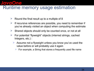 JavaOne
 IBM CONFIDENTIAL

 Runtime memory usage estimation

     Round the final result up to a multiple of 8
     If recursive references are possible, you need to remember if
      you’ve already visited an object when computing the estimate
     Shared objects should only be counted once, or not at all
     For potential “flyweight” objects (interred strings, cached
      Integers, etc.) :
       Assume not a flyweight unless you know you’ve used the
        value before or will probably use it again
         For example, a String that stores a frequently used file name




                                                                          34
 