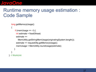 JavaOne
 IBM CONFIDENTIAL


  Runtime memory usage estimation :
  Code Sample
     long getMemoryUsage()
     {
         if (memUsage == -1) {
           int estimate = fixedOhead;
           estimate +=
             MemUtility.getStringMemUsage(originatingSystem.length());
           estimate += requestObj.getMemoryUsage();
           memUsage = MemUtility.roundUsage(estimate);
        }
     }
   } // WorkUnit




                                                                         37
 