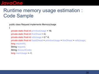 JavaOne
 IBM CONFIDENTIAL


  Runtime memory usage estimation :
  Code Sample
   public class Request implements MemoryUsage
   {
     private static final int primitiveUsage = 16;
     private static final int thisOhead = 4;
     private static final int refsUsage = 2 * 4;
     private static final int fixedOhead = primitiveUsage + thisOhead + refsUsage;
     long requestId;
     String request;
     String discountCode;
     long memUsage = -1;




                                                                                     38
 