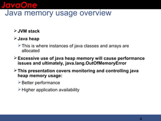 JavaOne
 IBM CONFIDENTIAL

 Java memory usage overview

   JVM stack
   Java heap
    This is where instances of java classes and arrays are
     allocated
   Excessive use of java heap memory will cause performance
    issues and ultimately, java.lang.OutOfMemoryError
   This presentation covers monitoring and controlling java
    heap memory usage:
     Better performance
    Higher application availability




                                                               4
 