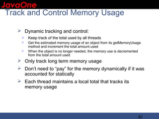 JavaOne
 IBM CONFIDENTIAL

 Track and Control Memory Usage

     Dynamic tracking and control:
      Keep track of the total used by all threads
        Get the estimated memory usage of an object from its getMemoryUsage
         method and increment the total amount used
        When the object is no longer needed, the memory use is decremented
         from the total amount used
     Only track long term memory usage
     Don’t need to “pay” for the memory dynamically if it was
      accounted for statically
     Each thread maintains a local total that tracks its
      memory usage




                                                                          42
 