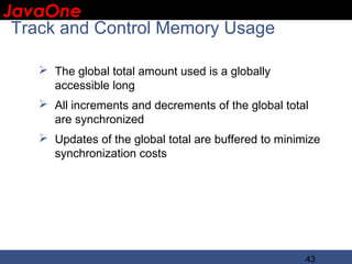 JavaOne
 IBM CONFIDENTIAL

 Track and Control Memory Usage

     The global total amount used is a globally
      accessible long
     All increments and decrements of the global total
      are synchronized
     Updates of the global total are buffered to minimize
      synchronization costs




                                                       43
 