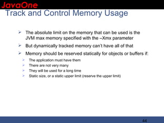 JavaOne
 IBM CONFIDENTIAL

 Track and Control Memory Usage

     The absolute limit on the memory that can be used is the
      JVM max memory specified with the –Xmx parameter
     But dynamically tracked memory can’t have all of that
     Memory should be reserved statically for objects or buffers if:
         The application must have them
         There are not very many
         They will be used for a long time
         Static size, or a static upper limit (reserve the upper limit)




                                                                           44
 
