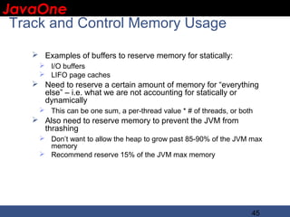 JavaOne
 IBM CONFIDENTIAL

 Track and Control Memory Usage

     Examples of buffers to reserve memory for statically:
      I/O buffers
      LIFO page caches
     Need to reserve a certain amount of memory for “everything
      else” – i.e. what we are not accounting for statically or
      dynamically
      This can be one sum, a per-thread value * # of threads, or both
     Also need to reserve memory to prevent the JVM from
      thrashing
      Don’t want to allow the heap to grow past 85-90% of the JVM max
       memory
      Recommend reserve 15% of the JVM max memory




                                                                     45
 