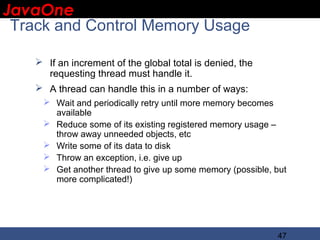 JavaOne
 IBM CONFIDENTIAL

 Track and Control Memory Usage

     If an increment of the global total is denied, the
      requesting thread must handle it.
     A thread can handle this in a number of ways:
      Wait and periodically retry until more memory becomes
       available
      Reduce some of its existing registered memory usage –
       throw away unneeded objects, etc
      Write some of its data to disk
      Throw an exception, i.e. give up
      Get another thread to give up some memory (possible, but
       more complicated!)




                                                            47
 