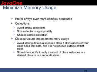 JavaOne
 IBM CONFIDENTIAL

 Minimize Memory Usage

    Prefer arrays over more complex structures
    Collections:
     Avoid empty collections
     Size collections appropriately
     Choose correct collection
    Class structure impact on memory usage
     Avoid storing data in a separate class if all instances of your
      class need that data, and it is not needed outside of that
      class
     Store info specific to only a subset of class instances in a
      derived class or in a separate class




                                                                 50
 
