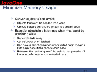JavaOne
 IBM CONFIDENTIAL

 Minimize Memory Usage

    Convert objects to byte arrays
     Objects that won’t be needed for a while
     Objects that are going to be written to a stream soon
    Example: objects in a hash map when most won’t be
     used for a while
     Convert to byte array
     Convert back when fetched
     Can have a mix of converted/unconverted data: convert a
      byte array once it has been fetched once
     However, the hash map won’t be able to use generics if it
      has a mix of converted/unconverted data




                                                              51
 