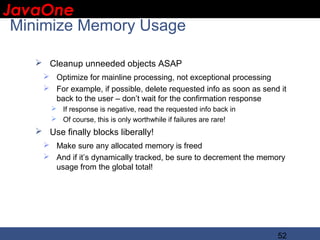 JavaOne
 IBM CONFIDENTIAL

 Minimize Memory Usage

    Cleanup unneeded objects ASAP
      Optimize for mainline processing, not exceptional processing
      For example, if possible, delete requested info as soon as send it
       back to the user – don’t wait for the confirmation response
        If response is negative, read the requested info back in
        Of course, this is only worthwhile if failures are rare!
    Use finally blocks liberally!
      Make sure any allocated memory is freed
      And if it’s dynamically tracked, be sure to decrement the memory
       usage from the global total!




                                                                      52
 