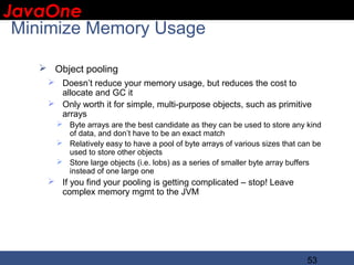 JavaOne
 IBM CONFIDENTIAL

 Minimize Memory Usage

    Object pooling
     Doesn’t reduce your memory usage, but reduces the cost to
      allocate and GC it
     Only worth it for simple, multi-purpose objects, such as primitive
      arrays
       Byte arrays are the best candidate as they can be used to store any kind
        of data, and don’t have to be an exact match
       Relatively easy to have a pool of byte arrays of various sizes that can be
        used to store other objects
       Store large objects (i.e. lobs) as a series of smaller byte array buffers
        instead of one large one
     If you find your pooling is getting complicated – stop! Leave
      complex memory mgmt to the JVM




                                                                             53
 