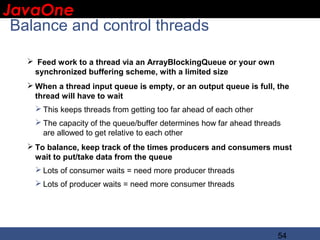JavaOne
 IBM CONFIDENTIAL

 Balance and control threads

    Feed work to a thread via an ArrayBlockingQueue or your own
    synchronized buffering scheme, with a limited size
    When a thread input queue is empty, or an output queue is full, the
     thread will have to wait
      This keeps threads from getting too far ahead of each other
      The capacity of the queue/buffer determines how far ahead threads
       are allowed to get relative to each other
    To balance, keep track of the times producers and consumers must
     wait to put/take data from the queue
      Lots of consumer waits = need more producer threads
      Lots of producer waits = need more consumer threads




                                                                       54
 