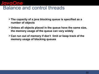 JavaOne
 IBM CONFIDENTIAL

 Balance and control threads

    The capacity of a java blocking queue is specified as a
     number of objects
    Unless all objects placed in the queue have the same size,
     the memory usage of the queue can vary widely
    Can run out of memory if don’t limit or keep track of the
     memory usage of blocking queues




                                                                 55
 