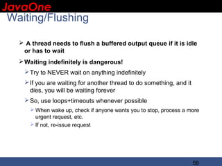 JavaOne
 IBM CONFIDENTIAL

 Waiting/Flushing

    A thread needs to flush a buffered output queue if it is idle
    or has to wait
    Waiting indefinitely is dangerous!
     Try to NEVER wait on anything indefinitely
     If you are waiting for another thread to do something, and it
      dies, you will be waiting forever
     So, use loops+timeouts whenever possible
       When wake up, check if anyone wants you to stop, process a more
        urgent request, etc.
       If not, re-issue request




                                                                      58
 