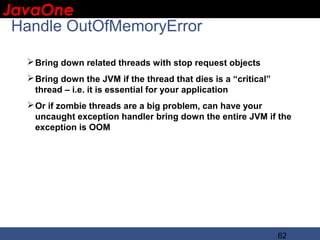 JavaOne
 IBM CONFIDENTIAL

  Handle OutOfMemoryError

    Bring down related threads with stop request objects
    Bring down the JVM if the thread that dies is a “critical”
     thread – i.e. it is essential for your application
    Or if zombie threads are a big problem, can have your
     uncaught exception handler bring down the entire JVM if the
     exception is OOM




                                                                  62
 
