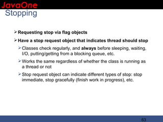 JavaOne
 IBM CONFIDENTIAL

 Stopping

      Requesting stop via flag objects
      Have a stop request object that indicates thread should stop
       Classes check regularly, and always before sleeping, waiting,
        I/O, putting/getting from a blocking queue, etc.
       Works the same regardless of whether the class is running as
        a thread or not
       Stop request object can indicate different types of stop: stop
        immediate, stop gracefully (finish work in progress), etc.




                                                                     63
 