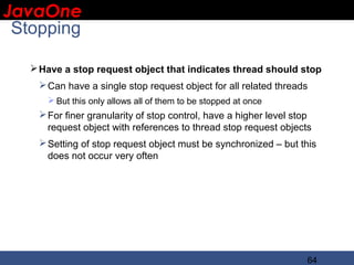 JavaOne
 IBM CONFIDENTIAL

 Stopping

      Have a stop request object that indicates thread should stop
       Can have a single stop request object for all related threads
         But this only allows all of them to be stopped at once
       For finer granularity of stop control, have a higher level stop
        request object with references to thread stop request objects
       Setting of stop request object must be synchronized – but this
        does not occur very often




                                                                      64
 