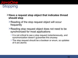 JavaOne
 IBM CONFIDENTIAL

 Stopping

     Have a request stop object that indicates thread
      should stop
      Reading of the stop request object will occur
       frequently
      Reading stop request object does not need to be
       synchronized for most applications
         It is not critical to see a stop request instantaneously, and
          synchronization doesn’t guarantee this anyway
         The stop request should be a boolean or enum, so updates
          of it are atomic




                                                                     65
 