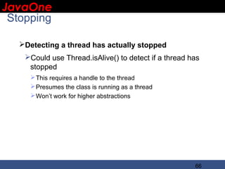 JavaOne
 IBM CONFIDENTIAL

 Stopping

     Detecting a thread has actually stopped
      Could use Thread.isAlive() to detect if a thread has
       stopped
         This requires a handle to the thread
         Presumes the class is running as a thread
         Won’t work for higher abstractions




                                                         66
 