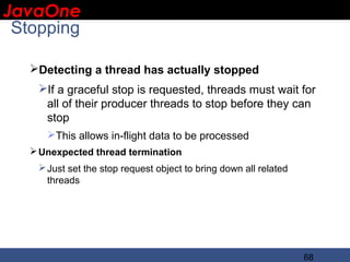 JavaOne
 IBM CONFIDENTIAL

 Stopping

     Detecting a thread has actually stopped
      If a graceful stop is requested, threads must wait for
       all of their producer threads to stop before they can
       stop
        This allows in-flight data to be processed
      Unexpected thread termination
       Just set the stop request object to bring down all related
        threads




                                                                     68
 