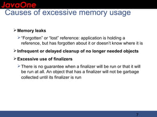 JavaOne
 IBM CONFIDENTIAL

 Causes of excessive memory usage

    Memory leaks
     “Forgotten” or “lost” reference: application is holding a
      reference, but has forgotten about it or doesn’t know where it is
    Infrequent or delayed cleanup of no longer needed objects
    Excessive use of finalizers
     There is no guarantee when a finalizer will be run or that it will
      be run at all. An object that has a finalizer will not be garbage
      collected until its finalizer is run




                                                                     7
 