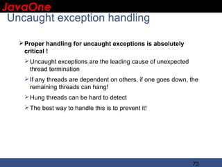 JavaOne
 IBM CONFIDENTIAL

 Uncaught exception handling

    Proper handling for uncaught exceptions is absolutely
     critical !
     Uncaught exceptions are the leading cause of unexpected
      thread termination
     If any threads are dependent on others, if one goes down, the
      remaining threads can hang!
     Hung threads can be hard to detect
     The best way to handle this is to prevent it!




                                                                73
 