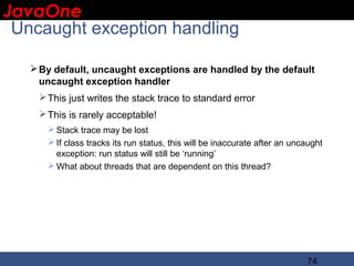 JavaOne
 IBM CONFIDENTIAL

 Uncaught exception handling

    By default, uncaught exceptions are handled by the default
     uncaught exception handler
     This just writes the stack trace to standard error
     This is rarely acceptable!
       Stack trace may be lost
       If class tracks its run status, this will be inaccurate after an uncaught
        exception: run status will still be ‘running’
       What about threads that are dependent on this thread?




                                                                            74
 