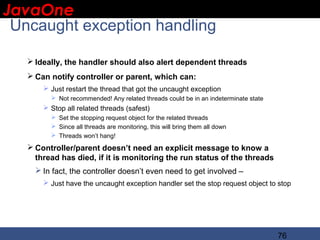 JavaOne
 IBM CONFIDENTIAL

 Uncaught exception handling

    Ideally, the handler should also alert dependent threads
    Can notify controller or parent, which can:
        Just restart the thread that got the uncaught exception
          Not recommended! Any related threads could be in an indeterminate state
        Stop all related threads (safest)
          Set the stopping request object for the related threads
          Since all threads are monitoring, this will bring them all down
          Threads won’t hang!

    Controller/parent doesn’t need an explicit message to know a
     thread has died, if it is monitoring the run status of the threads
      In fact, the controller doesn’t even need to get involved –
        Just have the uncaught exception handler set the stop request object to stop




                                                                                     76
 