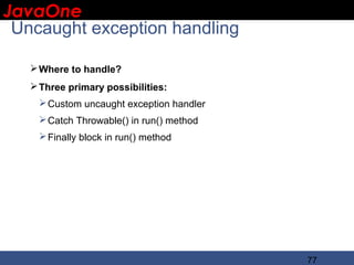 JavaOne
 IBM CONFIDENTIAL

 Uncaught exception handling

    Where to handle?
    Three primary possibilities:
     Custom uncaught exception handler
     Catch Throwable() in run() method
     Finally block in run() method




                                          77
 