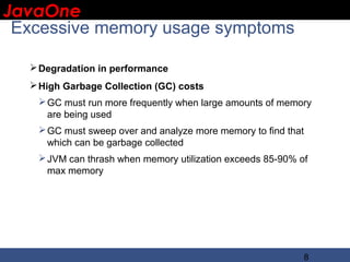 JavaOne
 IBM CONFIDENTIAL

 Excessive memory usage symptoms

   Degradation in performance
   High Garbage Collection (GC) costs
    GC must run more frequently when large amounts of memory
     are being used
    GC must sweep over and analyze more memory to find that
     which can be garbage collected
    JVM can thrash when memory utilization exceeds 85-90% of
     max memory




                                                            8
 
