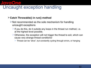 JavaOne
 IBM CONFIDENTIAL

 Uncaught exception handling

    Catch Throwable() in run() method
     Not recommended as the sole mechanism for handling
      uncaught exceptions
       If you do this, do it outside any loops in the thread run method, i.e.
        at the highest level possible.
       Otherwise, the exception will not trigger the thread to exit, which can
        cause very strange thread conditions!
         Thread can be “alive”, but constantly cycling through errors, or hanging




                                                                                82
 